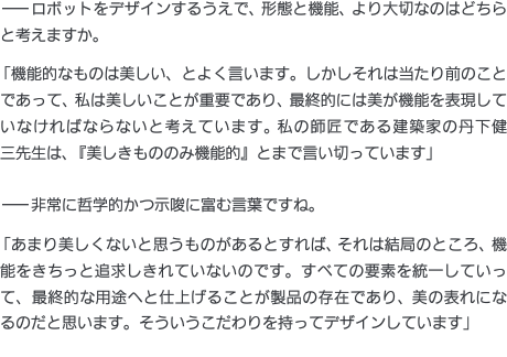 ——ロボットをデザインするうえで、形態と機能、より大切なのはどちらと考えますか。「機能的なものは美しい、とよく言います。しかしそれは当たり前のことであって、私は美しいことが重要であり、最終的には美が機能を表現していなければならないと考えています。私の師匠である建築家の丹下健三先生は、『美しきもののみ機能的』とまで言い切っています」——非常に哲学的かつ示唆に富む言葉ですね。「あまり美しくないと思うものがあるとすれば、それは結局のところ、機能をきちっと追求しきれていないのです。すべての要素を統一していって、最終的な用途へと仕上げることが製品の存在であり、美の表れになるのだと思います。そういうこだわりを持ってデザインしています」