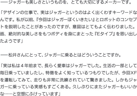 ——ジャガーも美しさというものを、とても大切にするメーカーです。「デザインの仕事で、実はジャガーというのはよく出くわすキーワードなんです。私が以前、『今回はジャガーぽくいきたい』とロボットのコンセプトを説明したことがあったのですが、意図はとてもよく伝わりました。皆、絶対的な美しさをもつボディを身にまとった『Eタイプ』を思い出したようです」——松井さんにとって、ジャガーに乗るとはどういうことですか。「実は私は４年前まで、長らく愛車はジャガーでした。生活の一部として毎日乗っていましたし、特徴をよく知っているつもりでしたが、今回XFを運転してみて、走りも非常に洗練されていて驚きました。しかもジャガーに乗っている実感もすごくある。久しぶりにまたジャガーもいいかな……と空想にふけっています」