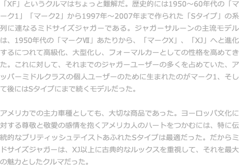 「XF」というクルマはちょっと難解だ。歴史的には1950縲・0年代の「マーク1」「マーク2」から1997年縲・007年まで作られた「Sタイプ」の系列に連なるミドサイズジャガーである。ジャガーサルーンの主流モデルは、1950年代の「マーク?」あたりから、「マークX」、「XJ」へと進化するにつれて高級化、大型化し、フォーマルカーとしての性格を高めてきた。これに対して、それまでのジャガーユーザーの多くを占めていた、アッパーミドルクラスの個人ユーザーのために生まれたのがマーク1、そして後にはSタイプにまで続くモデルだった。  アメリカでの主力車種としても、大切な商品であった。ヨーロッパ文化に対する尊敬と敬愛の感情を抱くアメリカ人のハートをつかむには、特に伝統的なブリティッシュテイストあふれたSタイプは最適だった。だからミドサイズジャガーは、XJ以上に古典的なルックスを重視して、それを最大の魅力としたクルマだった。