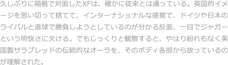 久しぶりに箱根で対面したXFは、確かに従来とは違っている。英国的イメージを思い切って捨てて、インターナショナルな感覚で、ドイツや日本のライバルと直球で勝負しようとしているのが分かる反面、一目でジャガーという明快さに欠ける。でもじっくりと観察すると、やはり紛れもなく英国製サラブレッドの伝統的なオーラを、そのボディ各部から放っているのが理解された。