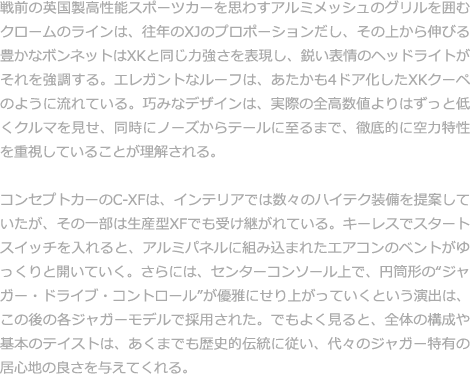 戦前の英国製高性能スポーツカーを思わすアルミメッシュのグリルを囲むクロームのラインは、往年のXJのプロポーションだし、その上から伸びる豊かなボンネットはXKと同じ力強さを表現し、鋭い表情のヘッドライトがそれを強調する。エレガントなルーフは、あたかも4ドア化したXKクーペのように流れている。巧みなデザインは、実際の全高数値よりはずっと低くクルマを見せ、同時にノーズからテールに至るまで、徹底的に空力特性を重視していることが理解される。  コンセプトカーのC-XFは、インテリアでは数々のハイテク装備を提案していたが、その一部は生産型XFでも受け継がれている。キーレスでスタートスイッチを入れると、アルミパネルに組み込まれたエアコンのベントがゆっくりと開いていく。さらには、センターコンソール上で、円筒形の“ジャガー・ドライブ・コントロール”が優雅にせり上がっていくという演出は、この後の各ジャガーモデルで採用された。でもよく見ると、全体の構成や基本のテイストは、あくまでも歴史的伝統に従い、代々のジャガー特有の居心地の良さを与えてくれる。