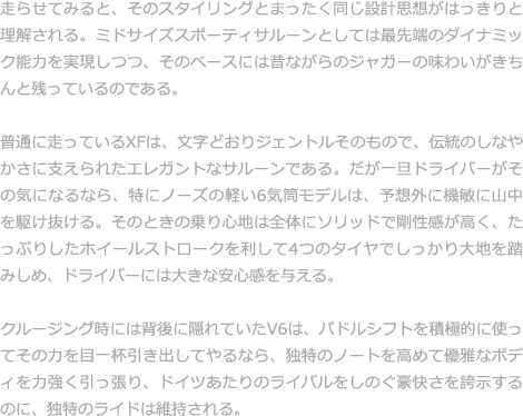 走らせてみると、そのスタイリングとまったく同じ設計思想がはっきりと理解される。ミドサイズスポーティサルーンとしては最先端のダイナミック能力を実現しつつ、そのベースには昔ながらのジャガーの味わいがきちんと残っているのである。  普通に走っているXFは、文字どおりジェントルそのもので、伝統のしなやかさに支えられたエレガントなサルーンである。だが一旦ドライバーがその気になるなら、特にノーズの軽い6気筒モデルは、予想外に機敏に山中を駆け抜ける。そのときの乗り心地は全体にソリッドで剛性感が高く、たっぷりしたホイールストロークを利して4つのタイヤでしっかり大地を踏みしめ、ドライバーには大きな安心感を与える。  クルージング時には背後に隠れていたV6は、パドルシフトを積極的に使ってその力を目一杯引き出してやるなら、独特のノートを高めて優雅なボディを力強く引っ張り、ドイツあたりのライバルをしのぐ豪快さを誇示するのに、独特のライドは維持される。