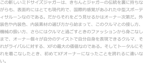 この新しいミドサイズジャガーは、きちんとジャガーの伝統を裏に持ちながらも、表面的にはとても現代的で、国際的感覚があふれた中型スポーティサルーンなのである。だからそれをどう見せるかはオーナー次第だ。外装色や内装色、内装素材の選び方から始まって、このクルマとの接し方、機械の扱い方、さらにはクルマと過ごすときのファッションから身こなしまで、オーナー個々が自分のテイストで自分自身を表現できるクルマ、それがライバルに対する、XFの最大の価値なのである。そしてトータルにそれを着こなしたとき、初めてXFオーナーになったことを誇れるに違いない。