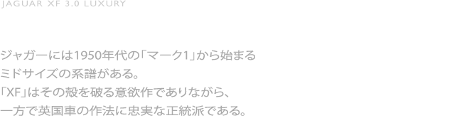 JAGUAR XF 3.0 LUXURY／最新のモードに伝統のオーラ／ジャガーには1950年代の「マーク1」から始まるミドサイズの系譜がある。「XF」はその殻を破る意欲作でありながら、一方で英国車の作法に忠実な正統派である。