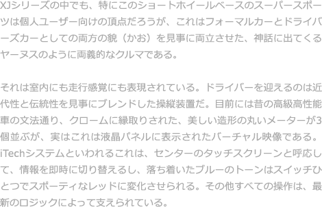 シートに身をゆだねた瞬間から体が感じとるジャガー特有の心地よさ。それは細かく計算された美しいディテールや、吟味しつくされた上質なマテリアルによって生み出されたものである。と同時に、それはジャガーを愛し、オーナーの気持ちを思いやるクラフトマンたちからの贈り物であり、芸術と表現できるものである。  新型「XJ」のインテリアでは、卓越したクラフトマンシップを随所に見ることができる。上質なレザーが使用されたシートには、職人が手縫いするテーラーメイドスーツと同じ縫製技術が用いられ、ツインニードルステッチがエレガントな空気を演出する。また、ウッドパネルは、味わい深い風合いを引き出すために、実に17回にも及ぶ磨き工程を経て完成する。1本の木からスライスした素材を丁寧に加工しているから、左右の木目がぴたりと対象になっている。
