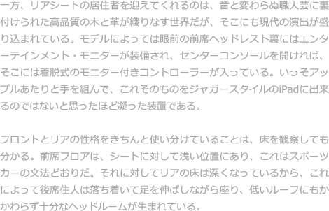 オーナーがジャガーの室内にやすらぎや心地よい時間を感じることができるのは、人の気持ちを豊かにする術（すべ）を熟知し、それを大切にした多くのクラフトマンが携わっているからにほかならない。肌で感じられる温もりまで表現していることこそ、ジャガーが誇るクラフトマンシップの特徴。そこにはいつも体温がある。