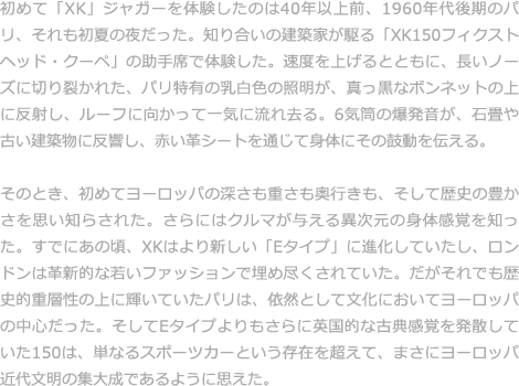 初めて「XK」ジャガーを体験したのは40年以上前、1960年代後期のパリ、それも初夏の夜だった。知り合いの建築家が駆る「XK150フィクストヘッド・クーペ」の助手席で体験した。速度を上げるとともに、長いノーズに切り裂かれた、パリ特有の乳白色の照明が、真っ黒なボンネットの上に反射し、ルーフに向かって一気に流れ去る。6気筒の爆発音が、石畳や古い建築物に反響し、赤い革シートを通じて身体にその鼓動を伝える。  そのとき、初めてヨーロッパの深さも重さも奥行きも、そして歴史の豊かさを思い知らされた。さらにはクルマが与える異次元の身体感覚を知った。すでにあの頃、XKはより新しい「Eタイプ」に進化していたし、ロンドンは革新的な若いファッションで埋め尽くされていた。だがそれでも歴史的重層性の上に輝いていたパリは、依然として文化においてヨーロッパの中心だった。そしてEタイプよりもさらに英国的な古典感覚を発散していた150は、単なるスポーツカーという存在を超えて、まさにヨーロッパ近代文明の集大成であるように思えた。