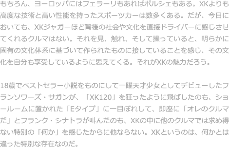 もちろん、ヨーロッパにはフェラーリもあればポルシェもある。XKよりも高度な技術と高い性能を持ったスポーツカーは数多くある。だが、今日においても、XKジャガーほど背後の社会や文化を直接ドライバーに感じさせてくれるクルマはない。それを見、触れ、そして操っていると、明らかに固有の文化体系に基づいて作られたものに接していることを感じ、その文化を自分も享受しているように思えてくる。それがXKの魅力だろう。  18歳でベストセラー小説をものにして一躍天才少女としてデビューしたフランソワーズ・サガンが、「XK120」を狂ったように飛ばしたのも、ショールームに置かれた「Eタイプ」に一目ぼれして、即座に「オレのクルマだ」とフランク・シナトラが叫んだのも、XKの中に他のクルマでは求め得ない特別の「何か」を感じたからに他ならない。XKというのは、何かとは違った特別な存在なのだ。