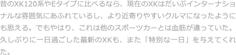 昔のXK120系やEタイプに比べるなら、現在のXKはだいぶインターナショナルな雰囲気にあふれているし、より近寄りやすいクルマになったようにも思える。でもやはり、これは他のスポーツカーとは血筋が違っていた。久しぶりに一日過ごした最新のXKも、また「特別な一日」を与えてくれた。 