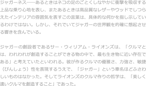 ジャガーネス——あるときはネコの足のごとくしなやかに衝撃を吸収する上品な乗り心地を表し、またあるときは高品質なレザーやウッドでしつらえたインテリアの雰囲気を表すこの言葉は、具体的な何かを指し示しているわけではない。しかし、それでいてジャガーの世界観を的確に想起させる響きを含んでいる。  ジャガーの創設者であるサー・ウィリアム・ライオンズは、「クルマとは、われわれが創造することができる物の中で、最も生き物に近い存在である」と考えていたといわれる。彼が作るクルマの優雅さ、力強さ、敏捷（びんしょう）性を表現するうえで、「ジャガー」という車名ほどふさわしいものはなかった。そしてライオンズのクルマ作りの哲学は、「美しく速いクルマを創造すること」であった。  このライオンズの哲学はスポーツカーだけでなく、高級志向のサルーンも、過酷なレースを戦うレーシングカーにも反映されている。流麗なプロポーションと500馬力を超える高性能をあわせ持ったプロトタイプ・レーシングカー「XJ13」にも、その思想を見てとることができる。そして21世紀に入り、変革の時期を迎えた今も、「ジャガーネス」は変わることのない哲学として受け継がれている。 