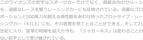 このライオンズの哲学はスポーツカーだけでなく、高級志向のサルーンも、過酷なレースを戦うレーシングカーにも反映されている。流麗なプロポーションと500馬力を超える高性能をあわせ持ったプロトタイプ・レーシングカー「XJ13」にも、その思想を見てとることができる。そして21世紀に入り、変革の時期を迎えた今も、「ジャガーネス」は変わることのない哲学として受け継がれている。