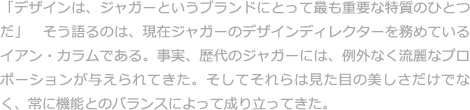 「デザインは、ジャガーというブランドにとって最も重要な特質のひとつだ」　そう語るのは、現在ジャガーのデザインディレクターを務めているイアン・カラムである。事実、歴代のジャガーには、例外なく流麗なプロポーションが与えられてきた。そしてそれらは見た目の美しさだけでなく、常に機能とのバランスによって成り立ってきた。