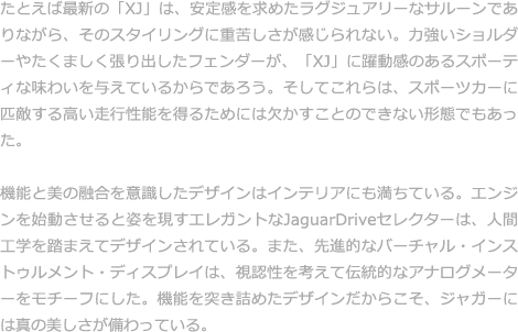 たとえば最新の「XJ」は、安定感を求めたラグジュアリーなサルーンでありながら、そのスタイリングに重苦しさが感じられない。力強いショルダーやたくましく張り出したフェンダーが、「XJ」に躍動感のあるスポーティな味わいを与えているからであろう。そしてこれらは、スポーツカーに匹敵する高い走行性能を得るためには欠かすことのできない形態でもあった。  機能と美の融合を意識したデザインはインテリアにも満ちている。エンジンを始動させると姿を現すエレガントなJaguarDriveセレクターは、人間工学を踏まえてデザインされている。また、先進的なバーチャル・インストゥルメント・ディスプレイは、視認性を考えて伝統的なアナログメーターをモチーフにした。機能を突き詰めたデザインだからこそ、ジャガーには真の美しさが備わっている。