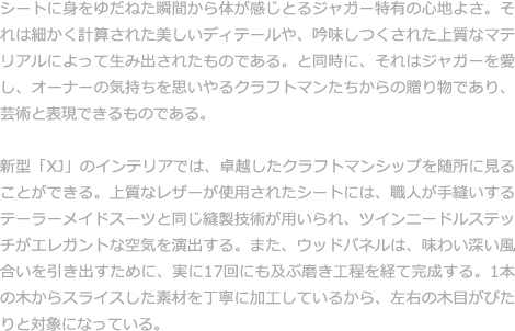 シートに身をゆだねた瞬間から体が感じとるジャガー特有の心地よさ。それは細かく計算された美しいディテールや、吟味しつくされた上質なマテリアルによって生み出されたものである。と同時に、それはジャガーを愛し、オーナーの気持ちを思いやるクラフトマンたちからの贈り物であり、芸術と表現できるものである。  新型「XJ」のインテリアでは、卓越したクラフトマンシップを随所に見ることができる。上質なレザーが使用されたシートには、職人が手縫いするテーラーメイドスーツと同じ縫製技術が用いられ、ツインニードルステッチがエレガントな空気を演出する。また、ウッドパネルは、味わい深い風合いを引き出すために、実に17回にも及ぶ磨き工程を経て完成する。1本の木からスライスした素材を丁寧に加工しているから、左右の木目がぴたりと対象になっている。