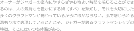 オーナーがジャガーの室内にやすらぎや心地よい時間を感じることができるのは、人の気持ちを豊かにする術（すべ）を熟知し、それを大切にした多くのクラフトマンが携わっているからにほかならない。肌で感じられる温もりまで表現していることこそ、ジャガーが誇るクラフトマンシップの特徴。そこにはいつも体温がある。