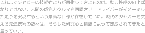 これまでジャガーの技術者たちが目指してきたものは、動力性能の向上ばかりではない。人間の感覚とクルマを同調させ、ドライバーがイメージした走りを実現するという崇高な目標が存在していた。現代のジャガーを支える先進技術の数々は、そうした研究心と情熱によって熟成されてきたと言っていい。