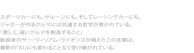 美しく速いクルマを創造する　スポーツカーにも、サルーンにも、そしてレーシングカーにも、 ジャガーが作るクルマには共通する哲学が貫かれている。 「美しく、速いクルマを創造すること」 創設者のサー・ウィリアム・ライオンズが唱えたこの言葉は、 最新の「XJ」にも変わることなく受け継がれている。