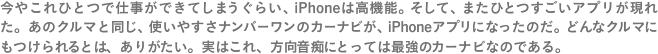 今やこれひとつで仕事ができてしまうぐらい、iPhoneは高機能。そして、またひとつすごいアプリが現れた。あのクルマと同じ、使いやすさナンバーワンのカーナビが、iPhoneアプリになったのだ。どんなクルマにもつけられるとは、ありがたい。実はこれ、方向音痴にとっては最強のカーナビなのである。