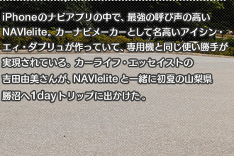 iPhoneのナビアプリの中で、最強の呼び声の高いNAVIelite。カーナビメーカーとして名高いアイシン・エィ・ダブリュが作っていて、専用機と同じ使い勝手が実現されている。カーライフ・エッセイストの吉田由美さんが、NAVIeliteと一緒に初夏の山梨県勝沼へ1dayトリップに出かけた。