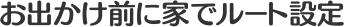 お出かけ前に家でルート設定