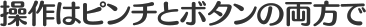 操作はピンチとボタンの両方で