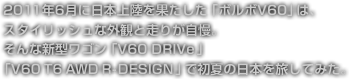 2011年6月に日本上陸を果たした「ボルボV60」は、
スタイリッシュな外観と走りが自慢。
そんな新型ワゴン「V60 DRIVe」「V60 T6 AWD R-DESIGN」で
初夏の日本を旅してみた。