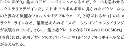 「ボルボV60」最大のアピールポイントとなるのが、クーペを思わせるエクステリアデザインだ。これまでのボルボ車に見られたボクシーなものと異なる流麗なフォルムや「ダブルウェーブ」と呼ばれるサイドのキャラクターラインなど、躍動感あふれる“スポーツワゴン”のスタイリングが表現されている。さらに、最上級グレードとなる「T6AWDR-DESIGN」 （写真）には、専用デザインのエアロパーツや18インチアルミホイールなど が与えられる。