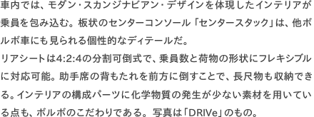 車内では、モダン・スカンジナビアン・デザインを体現したインテリアが乗員を包み込む。板状のセンターコンソール「センタースタック」は、他ボ ルボ車にも見られる個性的なディテールだ。 リアシートは4:2:4の分割可倒式で、乗員数と荷物の形状にフレキシブルに対応可能。助手席の背もたれを前方に倒すことで、長尺物も収納できる。インテリアの構成パーツに化学物質の発生が少ない素材を用いてい る点も、ボルボのこだわりである。写真は「DRIVe」のもの。