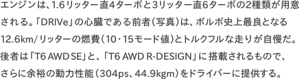 エンジンは、1.6リッター直4ターボと3リッター直6ターボの2種類が用意される。「DRIVe」の心臓である前者（写真）は、ボルボ史上最良となる12.6km/リッターの燃費（10・15モード値）とトルクフルな走りが自慢だ。後者は「T6 AWD SE」と、「T6 AWD R-DESIGN」に搭載されるもので、 さらに余裕の動力性能（304ps、44.9kgm）をドライバーに提供する。