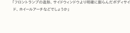 「フロントランプの造形、サイドウィンドウより明確に膨らんだボディサイド、ホイールアーチなどでしょうか」
