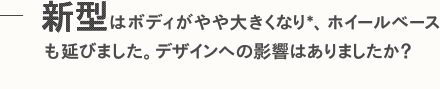 新型はボディがやや大きくなり*、ホイールベースも延びました。デザインへの影響はありましたか？
