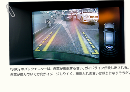 「S60」のバックモニターは、自車が後退するさい、ガイドラインが映し出される。 自車が進んでいく方向がイメージしやすく、車庫入れのさいは頼りになりそうだ。