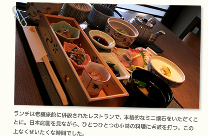 ランチは老舗旅館に併設されたレストランで、本格的なミニ懐石をいただくことに。日本庭園を見ながら、ひとつひとつの小鉢の料理に舌鼓を打つ。この上なくぜいたくな時間でした。