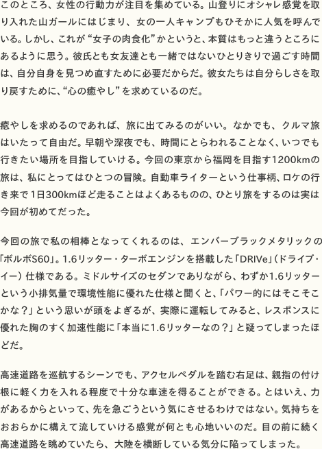 このところ、女性の行動力が注目を集めている。山登りにオシャレ感覚を取り入れた山ガールにはじまり、女の一人キャンプもひそかに人気を呼んでいる。しかし、これが“女子の肉食化”かというと、本質はもっと違うところにあるように思う。彼氏とも女友達とも一緒ではないひとりきりで過ごす時間は、自分自身を見つめ直すために必要だからだ。彼女たちは自分らしさを取 り戻すために、“心の癒やし”を求めているのだ。  癒やしを求めるのであれば、旅に出てみるのがいい。なかでも、クルマ旅はいたって自由だ。早朝や深夜でも、時間にとらわれることなく、いつでも行きたい場所を目指していける。今回の東京から福岡を目指す1200kmの旅は、私にとってはひとつの冒険。自動車ライターという仕事柄、ロケの行き来で１日300kmほど走ることはよくあるものの、ひとり旅をするのは実は 今回が初めてだった。  今回の旅で私の相棒となってくれるのは、エンバーブラックメタリックの「ボルボS60」。1.6リッター・ターボエンジンを搭載した「DRIVe」（ドライブ・イー）仕様である。ミドルサイズのセダンでありながら、わずか1.6リッターという小排気量で環境性能に優れた仕様と聞くと、「パワー的にはそこそこかな？」という思いが頭をよぎるが、実際に運転してみると、レスポンスに優れた胸のすく加速性能に「本当に1.6リッターなの？」と疑ってしまったほ どだ。  高速道路を巡航するシーンでも、アクセルペダルを踏む右足は、親指の付け根に軽く力を入れる程度で十分な車速を得ることができる。とはいえ、力があるからといって、先を急ごうという気にさせるわけではない。気持ちをおおらかに構えて流していける感覚が何とも心地いいのだ。目の前に続く 高速道路を眺めていたら、大陸を横断している気分に陥ってしまった。