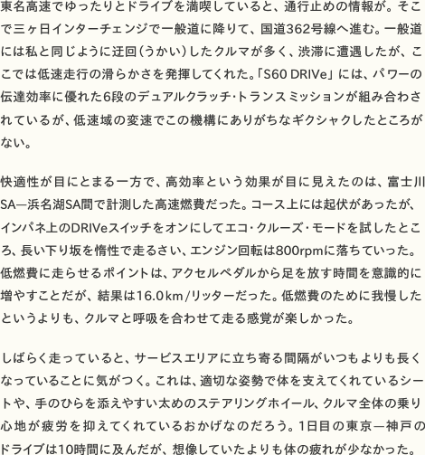 東名高速でゆったりとドライブを満喫していると、通行止めの情報が。そこで三ヶ日インターチェンジで一般道に降りて、国道362号線へ進む。一般道には私と同じように迂回（うかい）したクルマが多く、渋滞に遭遇したが、ここでは低速走行の滑らかさを発揮してくれた。「S60DRIVe」には、パワーの伝達効率に優れた6段のデュアルクラッチ・トランスミッションが組み合わされているが、低速域の変速でこの機構にありがちなギクシャクしたところが ない。  快適性が目にとまる一方で、高効率という効果が目に見えたのは、富士川SA—浜名湖SA間で計測した高速燃費だった。コース上には起伏があったが、インパネ上のDRIVeスイッチをオンにしてエコ・クルーズ・モードを試したところ、長い下り坂を惰性で走るさい、エンジン回転は800rpmに落ちていった。低燃費に走らせるポイントは、アクセルペダルから足を放す時間を意識的に増やすことだが、結果は16.0km/リッターだった。低燃費のために我慢した というよりも、クルマと呼吸を合わせて走る感覚が楽しかった。  しばらく走っていると、サービスエリアに立ち寄る間隔がいつもよりも長くなっていることに気がつく。これは、適切な姿勢で体を支えてくれているシートや、手のひらを添えやすい太めのステアリングホイール、クルマ全体の乗り心地が疲労を抑えてくれているおかげなのだろう。1日目の東京—神戸の ドライブは10時間に及んだが、想像していたよりも体の疲れが少なかった。