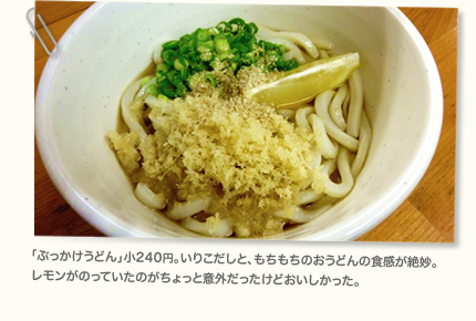 「ぶっかけうどん」小240円。いりこだしと、もちもちのおうどんの食感が絶妙。レモンがのっていたのがちょっと意外だったけどおいしかった。