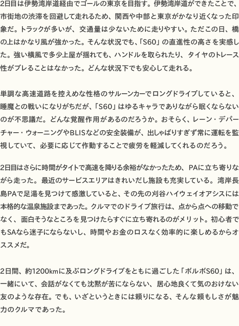 2日目は伊勢湾岸道経由でゴールの東京を目指す。伊勢湾岸道ができたことで、市街地の渋滞を回避して走れるため、関西や中部と東京がかなり近くなった印象だ。トラックが多いが、交通量は少ないために走りやすい。ただこの日、橋の上はかなり風が強かった。そんな状況でも、「S60」の直進性の高さを実感した。強い横風で多少上屋が揺れても、ハンドルを取られたり、タイヤのトレース性がブレることはなかった。どんな状況下でも安心して走れる。
単調な高速道路を控えめな性格のサルーンカーでロングドライブしていると、睡魔との戦いになりがちだが、「S60」はゆるキャラでありながら眠くならないのが不思議だ。どんな覚醒作用があるのだろうか。おそらく、レーン・デパーチャー・ウォーニングやBLISなどの安全装備が、出しゃばりすぎず常に運転を監視していて、必要に応じて作動することで疲労を軽減してくれるのだろう。
2日目はさらに時間がタイトで高速を降りる余裕がなかったため、PAに立ち寄りながら走った。最近のサービスエリアはきれいだし施設も充実している。湾岸長島PAで足湯を見つけて感激していると、その先の刈谷ハイウェイオアシスには本格的な温泉施設まであった。クルマでのドライブ旅行は、点から点への移動でなく、面白そうなところを見つけたらすぐに立ち寄れるのがメリット。初心者でもSAなら迷子にならないし、時間やお金のロスなく効率的に楽しめるからオススメだ。
 2日間、約1200kmに及ぶロングドライブをともに過ごした「ボルボS60」は、一緒にいて、会話がなくても沈黙が苦にならない、居心地良くて気のおけない友のような存在。でも、いざというときには頼りになる、そんな頼もしさが魅力のクルマであった。