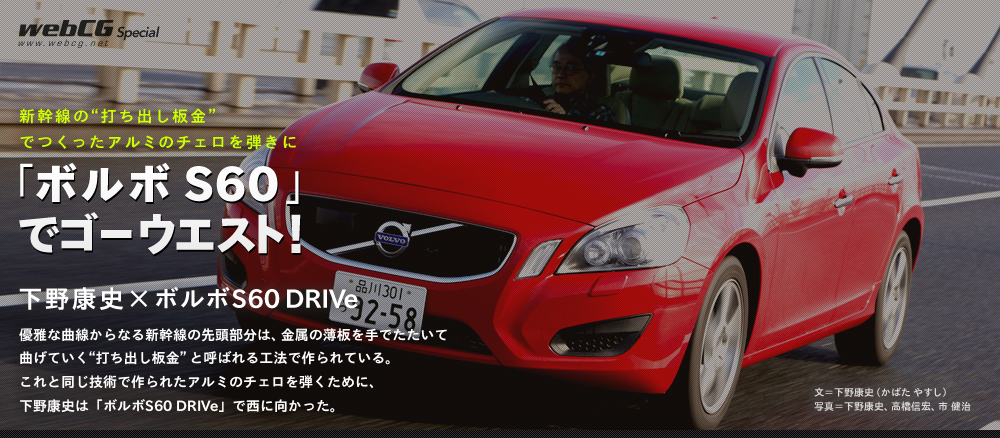 新幹線の”打ち出し板金”でつくったアルミのチェロを弾きに「ボルボ S60」でゴーウエスト！　下野康史×ボルボS60 DRIVe 優雅な曲線からなる新幹線の先頭部分は、金属の薄板を手でたたいて曲げていく “打ち出し板金”と呼ばれる工法で作られている。 これと同じ技術で作られたアルミのチェロを弾くために、 下野康史は「ボルボS60 DRIVe」で西に向かった。