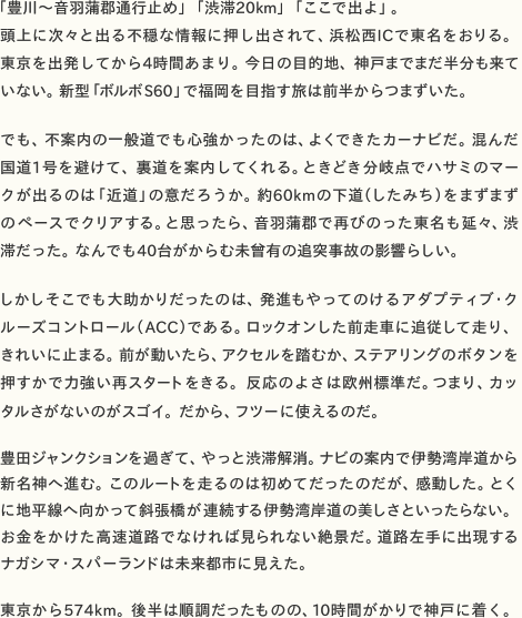 「豊川〜音羽蒲郡通行止め」「渋滞20km」「ここで出よ」。 頭上に次々と出る不穏な情報に押し出されて、浜松西ICで東名をおりる。 東京を出発してから4時間あまり。今日の目的地、神戸までまだ半分も来て いない。新型「ボルボS60」で福岡を目指す旅は前半からつまずいた。  でも、不案内の一般道でも心強かったのは、よくできたカーナビだ。混んだ国道1号を避けて、裏道を案内してくれる。ときどき分岐点でハサミのマークが出るのは「近道」の意だろうか。約60kmの下道（したみち）をまずまずのペースでクリアする。と思ったら、音羽蒲郡で再びのった東名も延々、渋 滞だった。なんでも40台がからむ未曾有の追突事故の影響らしい。  しかしそこでも大助かりだったのは、発進もやってのけるアダプティブ・クルーズコントロール（ACC）である。ロックオンした前走車に追従して走り、きれいに止まる。前が動いたら、アクセルを踏むか、ステアリングのボタンを押すかで力強い再スタートをきる。反応のよさは欧州標準だ。つまり、カッ タルさがないのがスゴイ。だから、フツーに使えるのだ。  豊田ジャンクションを過ぎて、やっと渋滞解消。ナビの案内で伊勢湾岸道から新名神へ進む。このルートを走るのは初めてだったのだが、感動した。とくに地平線へ向かって斜張橋が連続する伊勢湾岸道の美しさといったらない。お金をかけた高速道路でなければ見られない絶景だ。道路左手に出現する ナガシマ・スパーランドは未来都市に見えた。  東京から574km。後半は順調だったものの、10時間がかりで神戸に着く。