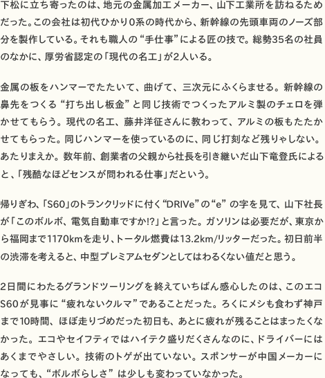 下松に立ち寄ったのは、地元の金属加工メーカー、山下工業所を訪ねるためだった。この会社は初代ひかり0系の時代から、新幹線の先頭車両のノーズ部分を製作している。それも職人の“手仕事”による匠の技で。総勢35名の社員 のなかに、厚労省認定の「現代の名工」が2人いる。  金属の板をハンマーでたたいて、曲げて、三次元にふくらませる。新幹線の鼻先をつくる“打ち出し板金”と同じ技術でつくったアルミ製のチェロを弾かせてもらう。現代の名工、藤井洋征さんに教わって、アルミの板もたたかせてもらった。同じハンマーを使っているのに、同じ打刻など残りゃしない。あたりまえか。数年前、創業者の父親から社長を引き継いだ山下竜登氏による と、「残酷なほどセンスが問われる仕事」だという。  帰りぎわ、「S60」のトランクリッドに付く“DRIVe”の“e”の字を見て、山下社長が「このボルボ、電気自動車ですか!?」と言った。ガソリンは必要だが、東京から福岡まで1170kmを走り、トータル燃費は13.2km/リッターだった。初日前半 の渋滞を考えると、中型プレミアムセダンとしてはわるくない値だと思う。  2日間にわたるグランドツーリングを終えていちばん感心したのは、このエコS60が見事に“疲れないクルマ”であることだった。ろくにメシも食わず神戸まで10時間、ほぼ走りづめだった初日も、あとに疲れが残ることはまったくなかった。エコやセイフティではハイテク盛りだくさんなのに、ドライバーにはあくまでやさしい。技術のトゲが出ていない。スポンサーが中国メーカーに なっても、“ボルボらしさ”は少しも変わっていなかった。