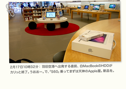 2月17日10時32分： 羽田空港へ出発する直前、白MacBookのHDDがカリッと終了。うおおー。で、「S60」乗ってまずは天神のApple屋。新品を。
