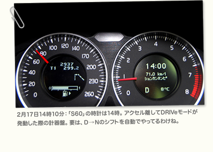 2月17日14時10分：「S60」の時計は14時。アクセル離してDRIVeモードが発動した際の計器盤。要は、D→Nのシフトを自動でやってるわけね。