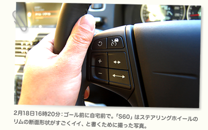 2月18日16時20分：ゴール前に自宅前で。「S60」はステアリングホイールのリムの断面形状がすごくイイ、と書くために撮った写真。