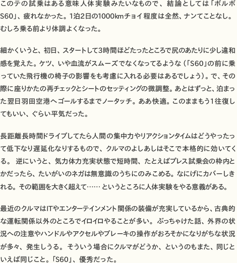 このテの試乗はある意味人体実験みたいなもので、結論としては「ボルボS60」、疲れなかった。1泊2日の1000kmチョイ程度は全然、ナンてことなし。むしろ乗る前より体調よくなった。  細かくいうと、初日、スタートして3時間ほどたったところで尻のあたりに少し違和感を覚えた。ケツ、いや血流がスムーズでなくなってるような（「S60」の前に乗っていた飛行機の椅子の影響をも考慮に入れる必要はあるでしょう）。で、その際に座りかたの再チェックとシートのセッティングの微調整。あとはずっと、泊まった翌日羽田空港へゴールするまでノータッチ。ああ快適。このままもう1往復してもいい、ぐらい平気だった。  長距離長時間ドライブしてたら人間の集中力やリアクションタイムはどうやったって低下なり遅延化なりするもので、クルマのよしあしはそこで本格的に効いてくる。逆にいうと、気力体力充実状態で短時間、たとえばプレス試乗会の枠内とかだったら、たいがいのネガは無意識のうちにのみこめる。なにげにカバーしきれる。その範囲を大きく超えて……というところに人体実験をやる意義がある。  最近のクルマはITやエンターテインメント関係の装備が充実しているから、古典的な運転関係以外のところでイロイロやることが多い。ぶっちゃけた話、外界の状況への注意やハンドルやアクセルやブレーキの操作がおろそかになりがちな状況が多々、発生しうる。そういう場合にクルマがどうか、というのもまた、同じといえば同じこと。「S60」、優秀だった。