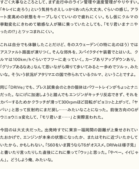 すごく大事なところとして、まず走行中のライン管理や速度管理がやりやすい。「キレイに走ろう」という気持ちさえしっかりあったら大丈夫、ぐらいの感じ。アラート度高めの状態をキープしなくていいので疲れにくい。もし仮にクルマの挙動変化にきわめて敏感な人が隣に乗っていたとしても、「モリ君いまナニやったの!?」とツッコまれにくい。  これは自分でも体験したことだけど、冬のスウェーデン（の特に北のほう）ではアスファルト路面が凍りつく。そんな郊外を、スパイクタイヤ装着でとはいえ、クルマは100km/hぐらいでフツーに走っていく。カーブありアップダウンあり。「グリップあるなあ」なんて思いながら降りて歩いてみると一歩めでツルッ、みたいな。そういう状況がアタリマエの国で作られているクルマ、ということですよ。  同じ「DRIVe」でも、プレス試乗会のときの個体はパワートレインがちょっとナニだった。なにげに加速しようと踏んでもエンジンがキッチリ反応できず、それをカバーするためかクラッチが滑って300rpmほど回転がピョコッと上がって、「ヤバい」と思って反射的にまだ戻し……みたいなことになった。前後方向のGがウニョウニョ変化して、「モリ君いま……」と実際言われた。  今回のは大丈夫だった。出発時すでに東京—福岡間の距離が上乗せされていたおかげで、エンジンが本来の状態になったか、またはそれに近づいたかしていたから、かもしれない。「S60をいま買うならT6がオススメ。DRIVeは様子見」と書いたり言ったりした直後にこれに乗って「ウッ」と思った。「やべー。イイじゃん」。どうしよう俺、みたいな。