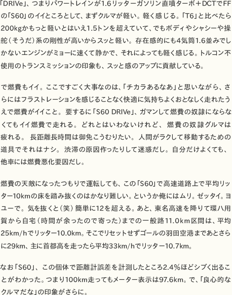 2日目は伊勢湾岸道経由でゴールの東京を目指す。伊勢湾岸道ができたことで、市街地の渋滞を回避して走れるため、関西や中部と東京がかなり近くなった印象だ。トラックが多いが、交通量は少ないために走りやすい。ただこの日、橋の上はかなり風が強かった。そんな状況でも、「S60」の直進性の高さを実感した。強い横風で多少上屋が揺れても、ハンドルを取られたり、タイヤのトレース性がブレることはなかった。どんな状況下でも安心して走れる。    　単調な高速道路を控えめな性格のサルーンカーでロングドライブしていると、睡魔との戦いになりがちだが、「S60」はゆるキャラでありながら眠くならないのが不思議だ。どんな覚醒作用があるのだろうか。おそらく、レーン・デパーチャー・ウォーニングやBLISなどの安全装備が、出しゃばりすぎず常に運転を監視していて、必要に応じて作動することで疲労を軽減してくれるのだろう。    　2日目はさらに時間がタイトで高速を降りる余裕がなかったため、PAに立ち寄りながら走った。最近のサービスエリアはきれいだし施設も充実している。湾岸長島PAで足湯を見つけて感激していると、その先の刈谷ハイウェイオアシスには本格的な温泉施設まであった。クルマでのドライブ旅行は、点から点への移動でなく、面白そうなところを見つけたらすぐに立ち寄れるのがメリット。初心者でもSAなら迷子にならないし、時間やお金のロスなく効率的に楽しめるからオススメだ。    　2日間、約1200kmに及ぶロングドライブをともに過ごした「ボルボS60」は、一緒にいて、会話がなくても沈黙が苦にならない、居心地良くて気のおけない友のような存在。でも、いざというときには頼りになる、そんな頼もしさが魅力のクルマであった。