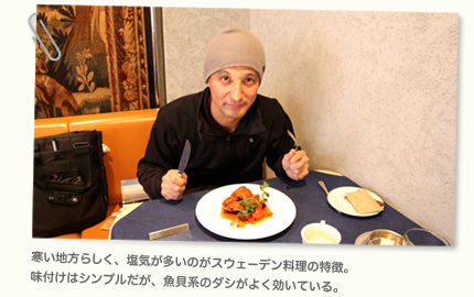 寒い地方らしく、塩気が多いのがスウェーデン料理の特徴。味付けはシンプルだが、魚貝系のダシが良く効いている。