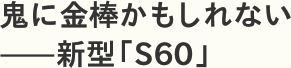 鬼に金棒かもしれない——新型「S60」