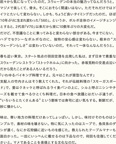 前々から気になっていたのだ。スウェーデンの本当の魅力ってなんだろうと。マジメで美しくて、骨太。そこにおそらく間違いはない。ただそれだけではドイツと大して変わらない。しかも、ちょうど良いタイミングだったのだ。ほぼ10年ぶりに生まれ変わった「S60」。というか、ボルボ全体のイメージチェンジとすると、2代目「V70」以来だから実に10数年ぶりの大変化だ。  だけど、不思議なことに乗ってみると変わらない部分がある。今までにない、ハデでセクシーなボルボなのに、独特の安心感は変わらない。根本の“スウェーデンらしさ”は変わっていないのだ。それって一体なんなんだろうと。春も近い東京。スタート地点の羽田空港を出発した私は、まず日本で貴重なスウェーデンレストラン「ストックホルム」に向かった。赤坂見附の交差点沿いだから見たことがある人もいるだろう。  「いわゆるバイキング料理ですよ。元々はこれが原型なんです」  支配人の竹内さんはそう教えてくれた。それが伝統料理の「スモーガスボード」で、要はクネッケと呼ばれるライ麦パンの上に、シルと呼ぶニシンやチーズを載せて食べるひとくち料理だ。日本の食べ放題とはだいぶ違うが、“いろいろとたくさんある”という意味では寿司に近い気もする。新鮮だが、妙に懐かしい。味は、寒い地方の料理だけあってしょっぱい。しかし、味付けそのものはシンプルで、素材の味を壊さない。特に気に入ったのはスープで、魚貝系のダシが濃く、なにか石狩鍋に近いものを感じた。教えられたテーブルマナーも面白かった。一皿にいっぺんに載せるのは下品なので、何回も往復してくださいと。マメであることを美徳とする文化なのだ。
