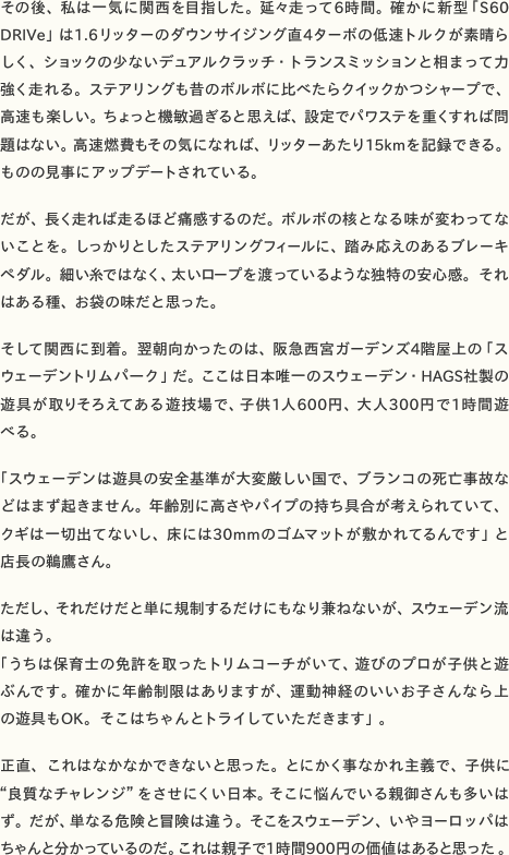 その後、私は一気に関西を目指した。延々走って6時間。確かに新型「S60 DRIVe」は1.6リッターのダウンサイジング直4ターボの低速トルクが素晴らしく、ショックの少ないデュアルクラッチ・トランスミッションと相まって力強く走れる。ステアリングも昔のボルボに比べたらクイックかつシャープで、高速も楽しい。ちょっと機敏過ぎると思えば、設定でパワステを重くすれば問題はない。高速燃費もその気になれば、リッターあたり15kmを記録できる。ものの見事にアップデートされている。  だが、長く走れば走るほど痛感するのだ。ボルボの核となる味が変わってないことを。しっかりとしたステアリングフィールに、踏み応えのあるブレーキペダル。細い糸ではなく、太いロープを渡っているような独特の安心感。それはある種、お袋の味だと思った。  そして関西に到着。翌朝向かったのは、阪急西宮ガーデンズ4階屋上の「スウェーデントリムパーク」だ。ここは日本唯一のスウェーデン・HAGS社製の遊具が取りそろえてある遊技場で、子供1人600円、大人300円で1時間遊べる。 「スウェーデンは遊具の安全基準が大変厳しい国で、ブランコの死亡事故などはまず起きません。年齢別に高さやパイプの持ち具合が考えられていて、クギは一切出てないし、床には30mmのゴムマットが敷かれてるんです」と店長の鵜鷹さん。  ただし、それだけだと単に規制するだけにもなり兼ねないが、スウェーデン流は違う。 「うちは保育士の免許を取ったトリムコーチがいて、遊びのプロが子供と遊ぶんです。確かに年齢制限はありますが、運動神経のいいお子さんなら上の遊具もOK。そこはちゃんとトライしていただきます」。  正直、これはなかなかできないと思った。とにかく事なかれ主義で、子供に“良質なチャレンジ”をさせにくい日本。そこに悩んでいる親御さんも多いはず。だが、単なる危険と冒険は違う。そこをスウェーデン、いやヨーロッパはちゃんと分かっているのだ。これは親子で1時間900円の価値はあると思った。